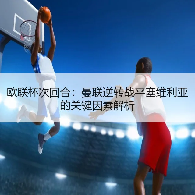 欧联杯次回合:曼联逆转战平塞维利亚的关键因素解析