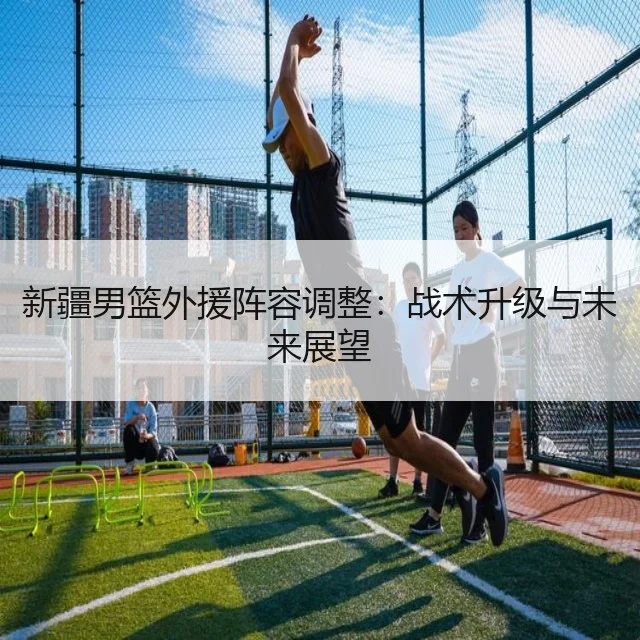 新疆男篮外援阵容调整:战术升级与未来展望
